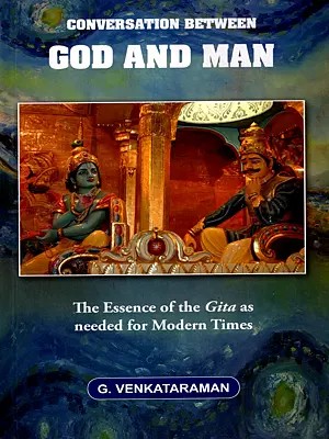 Conversation Between God and Man- The Essence of the Gita as Needed for Modern Times