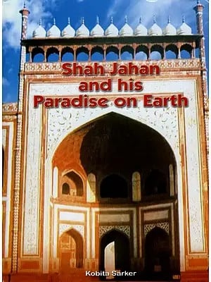 Shah Jahan and His Paradise on Earth- The Story of Shah Jahan's Creations in Agra and Shahjahanabad in the Golden Days of the Mughals