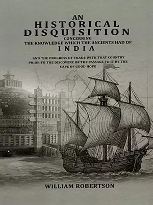 An Historical Disquisition Concerning- The Knowledge Which the Ancients had of India and the Progress of Trade with That Country Prior to the Discovery of the Passage to It by the Cape of Good Hope