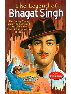 The Legend of Bhagat Singh (The Daring Young Man Who Sacrificed His Life at the Alter of Independence of India)
