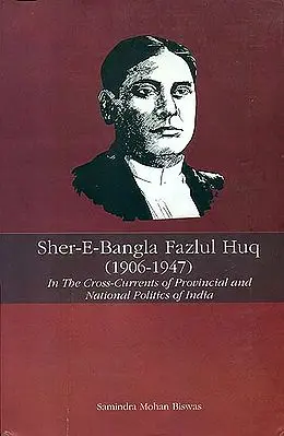 Sher-E-Bangla Fazlul Huq 1906 - 1947 (In the Cross-Currents of Provincial and National Politics of India)