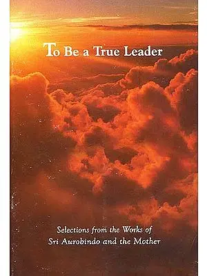 To Be a True Leader - Selections from the Works of Sri Aurobindo and the Mother