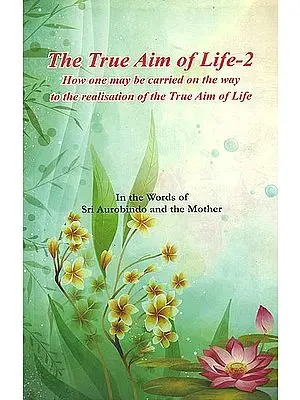 The True Aim of Life-2: How One May be Carried on the Way to the Realisation of the True Aim of Life (In the Words of Sri Aurobindo and the Mother)