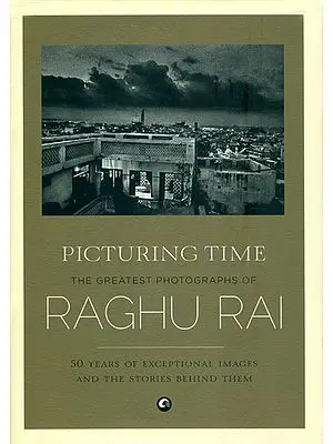 Picturing Time - The Greatest Photographs of Raghu Rai (50 Years of Exceptional Images and The Stories Behind Them)