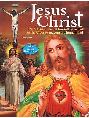 Jesus Christ: The Messiah who Let Himself be Nailed to the Cross to Redeem the Humankind (With Colour Illustrations)
