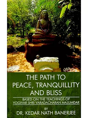The Path To Peace, Tranquillity And Bliss (Based on the Teachings of Yogivar Shri Varadacharan Majumdar)