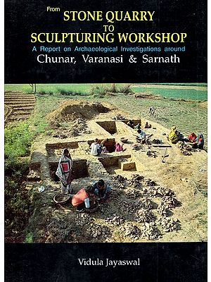 From Stone Quarry to Sculpturing Workshop- A Report on the Archaeological Investigations Around Chunar, Varanasi & Sarnath