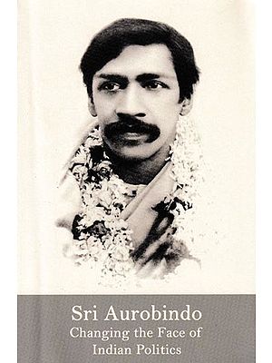 Sri Aurobindo Changing The Face of Indian Politics: Selections From The Works of Sri Aurobindo
