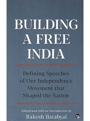 Building A Free India- Defining Speeches of Our Independence Movement that Shaped the Nation