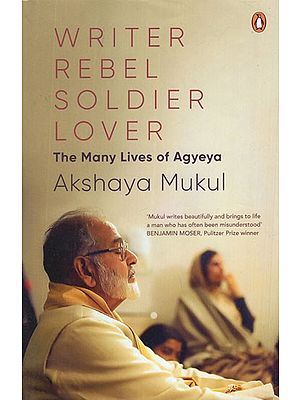 Writer Rebel Soldier Lover- The Many Lives of Agyeya (Mukul Writes Beautifully and Brings to Life A Man Who Has Often Been Misunderstood BENJAMIN MOSER, Pulitzer Prize Winner)