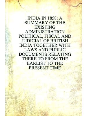 Indian in 1858: A Summary of the Existing Administration- Political, Fiscal and Judicial of British India Together with Laws and Public Documents Relating There to From the Earlist to the Present Time