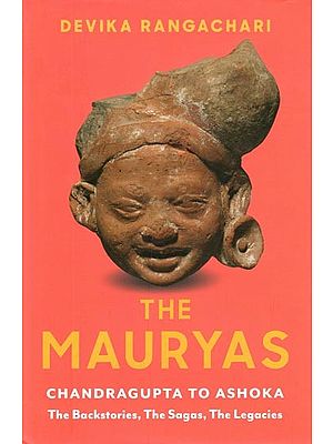 The Mauryas- Chandragupta to Ashoka: The Backstories, The Sagas, The Legacies