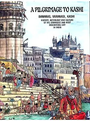 A PILGRIMAGE TO KASHI (BANARAS, VARANASI, KASHI)<br>(HISTORY, MYTHOLOGY AND CULTURE OF THE STRANGEST AND MOST FASCINATING CITY IN INDIA)