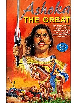 Ashoka The Great – The Mighty Warring Emperor who Transformed into a Messenger of Peace, Non – Violence and Love