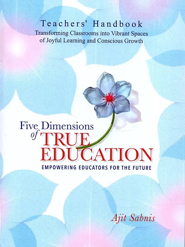 Five Dimensions of True Education: Empowering Educators for the Future (Teachers Handbook Transforming Classrooms into Vibrant Spaces of Joyful Learning and Conscious Growth)
