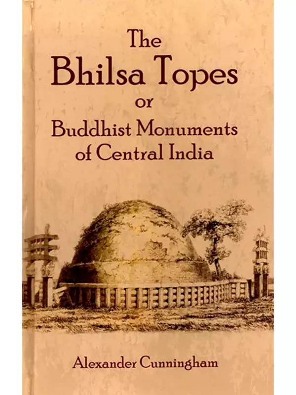 The Bhilsa Topes or Buddhist Monuments of Central India (Comprising A Brief Historical Sketch of the Rise, Progress and Decline of Buddhism with an Account of the Opening and Examination of the Various Groups of Topes Around Bhilsa)