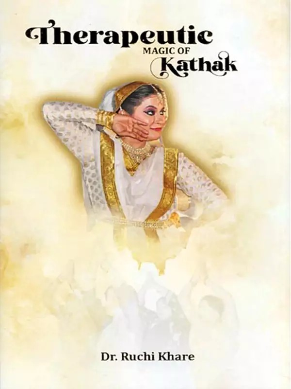 Therapeutic Magic of Kathak: Based on the Research Study 'Scope of Kathak Dance As a Healing Therapy (with Special Focus on Acupressure)’