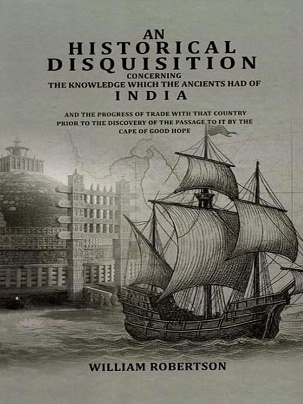 An Historical Disquisition Concerning- The Knowledge Which the Ancients had of India and the Progress of Trade with That Country Prior to the Discovery of the Passage to It by the Cape of Good Hope