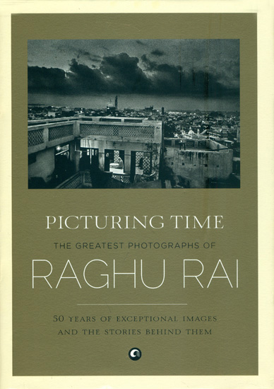 Picturing Time - The Greatest Photographs of Raghu Rai (50 Years of Exceptional Images and The Stories Behind Them)