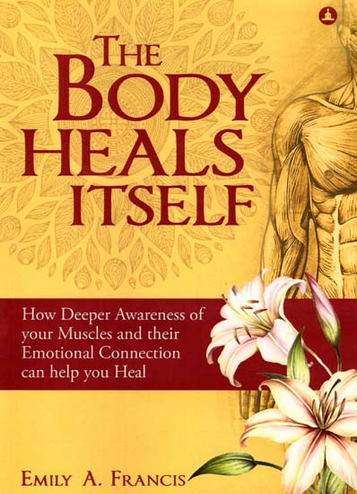 The Body Heals Itself- How Deeper Awareness of Your Muscles and Their Emotional Connection Can Help You Heal