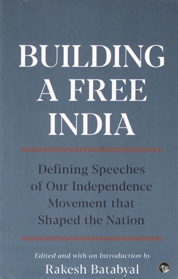 Building A Free India- Defining Speeches of Our Independence Movement that Shaped the Nation