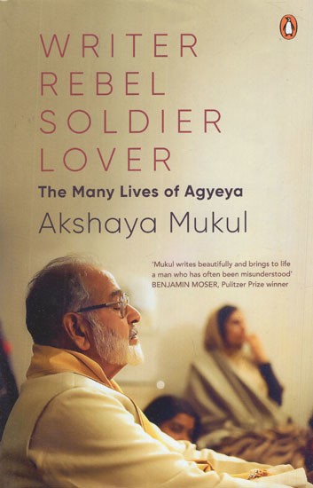 Writer Rebel Soldier Lover- The Many Lives of Agyeya (Mukul Writes Beautifully and Brings to Life A Man Who Has Often Been Misunderstood BENJAMIN MOSER, Pulitzer Prize Winner)