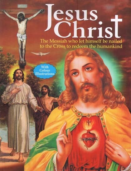 Jesus Christ: The Messiah who Let Himself be Nailed to the Cross to Redeem the Humankind (With Colour Illustrations)