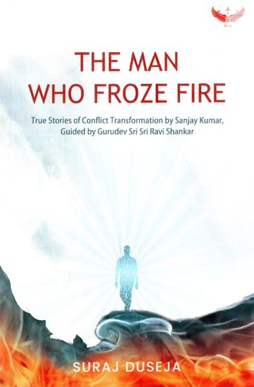 The Man Who Froze Fire: True Stories of Conflict Transformation by Sanjay Kumar, Guided by Gurudev Sri Sri Ravi Shankar