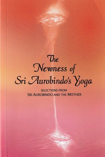 The Newness of Sri Aurobindo's Yoga: Selections From Sri Aurobindo And The Mother