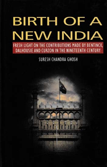Birth of a New India: Fresh Light on the Contributions Made by Bentinck, Dalhousie and Curzon in the Nineteenth Century