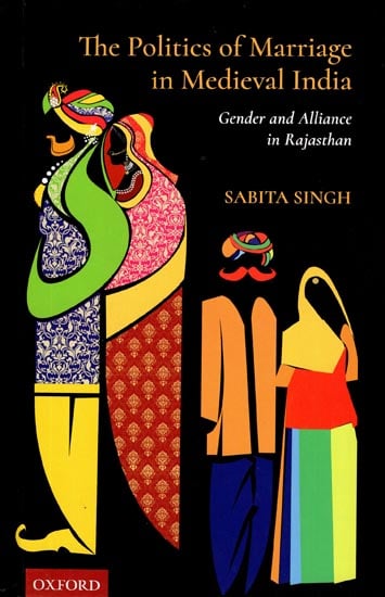 The Politics of Marriage in Medieval India (Gender and Alliance in Rajasthan)