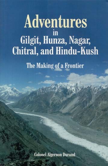 Adventures in Gilgit, Hunza, Nagar, Chitral, and Hindu-Kush: The Making of a Frontier