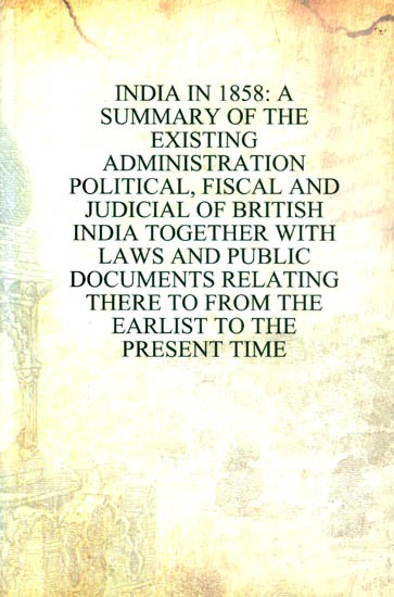 Indian in 1858: A Summary of the Existing Administration- Political, Fiscal and Judicial of British India Together with Laws and Public Documents Relating There to From the Earlist to the Present Time