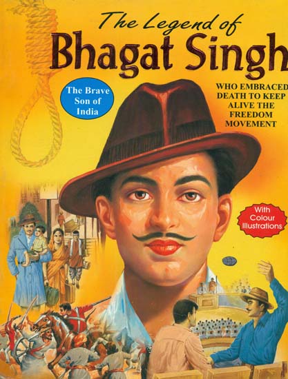 The Legend of Bhagat Singh (The Brave Son of India Who Embraced Death to Keep Alive The Spirit of The Freedom Movement Against British Tyranny)